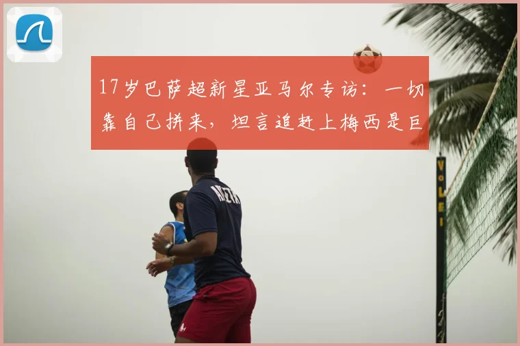 17岁巴萨超新星亚马尔专访：一切靠自己拼来，坦言追赶上梅西是巨大挑战