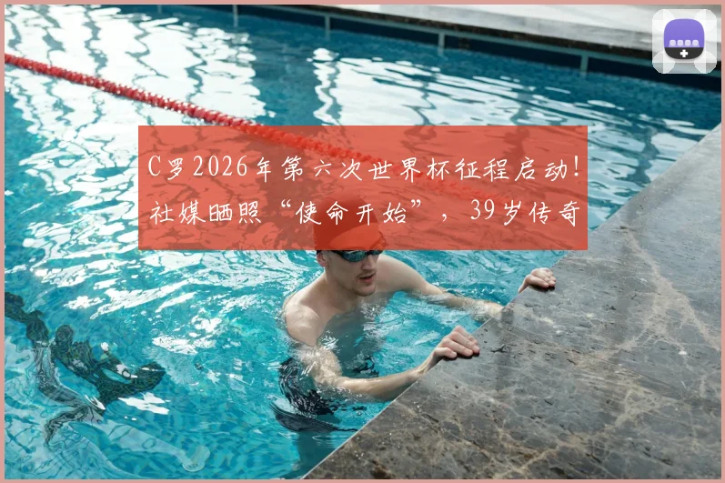 C罗2026年第六次世界杯征程启动！社媒晒照“使命开始”，39岁传奇最后一舞前景全解析