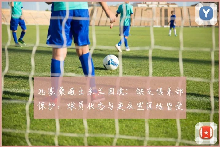 孔塞桑道出米兰困境：缺乏俱乐部保护，球员状态与更衣室团结皆受影响，2026赛季何去何从？
