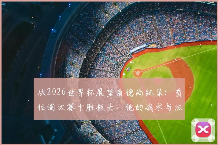 从2026世界杯展望看德尚纪录：首位淘汰赛十胜教头，他的战术与法国队未来解析