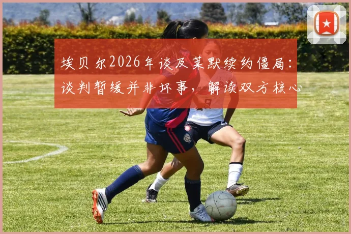 埃贝尔2026年谈及莱默续约僵局：谈判暂缓并非坏事，解读双方核心分歧与未来走向