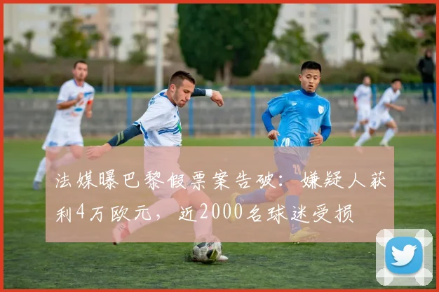 法媒曝巴黎假票案告破：嫌疑人获利4万欧元，近2000名球迷受损