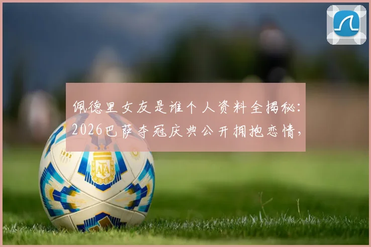 佩德里女友是谁个人资料全揭秘：2026巴萨夺冠庆典公开拥抱恋情，现场视频高清图片合集