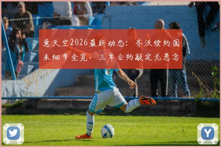 意天空2026最新动态：齐沃续约国米细节全览，三年合约敲定无悬念，谈判全程解析